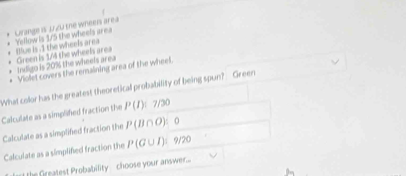 Urange is U z0 the wheen are a
. Yellow is 1/5 the wheels area
4 Blue is . 1 the wheels area
. Green is 1/4 the wheels area
Indigo is 20% the wheels area
Violet covers the remaining area of the wheel.
What color has the greatest theoretical probability of being spun? Green
Calculate as a simplified fraction the P(I) 5 7/30
Calculate as a simplifed fraction the P(B∩ O) : 0
Calculate as a simplifed fraction the P(G∪ I) 9/20
the Greatest Probability - choose your answer.