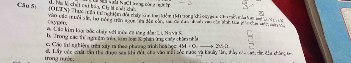 dễ sân xuất NaCl trong công nghiệp.
d. Na là chất oxi hóa, Cl_2 là chất khử.
Câu 5: (OLTN) Thực hiện thí nghiệm đốt cháy kim loại kiểm (M) trong khí oxygen: Cho mỗi mẫu kim loại Li. Na và K
vào các muôi sắt, hợ nóng trên ngọn lửa đèn cồn, sau đó đưa nhanh vào các bình tam giác chịu nhiệt chứa khế
oxygen.
a. Các kim loại bốc cháy với mức độ tăng dần: Li, Na và K.
b. Trong các thí nghiệm trên, kim loại K phản ứng cháy chậm nhất.
c. Các thí nghiệm trên xảy ra theo phương trình hoá học: 4M+O_2 2M_2O. 
d. Lấy các chất rắn thu được sau khi đốt, cho vào mỗi cốc nước và khuẩy lên, thấy các chất rắn đều không tan
trong nước.