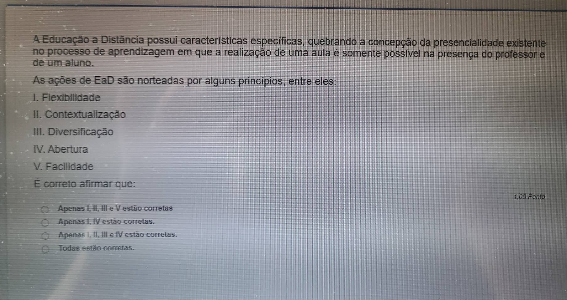 A Educação a Distância possui características específicas, quebrando a concepção da presencialidade existente
no processo de aprendizagem em que a realização de uma aula é somente possível na presença do professor e
de um aluno.
As ações de EaD são norteadas por alguns princípios, entre eles:
1. Flexibilidade
II. Contextualização
III. Diversificação
IV. Abertura
V. Facilidade
É correto afirmar que:
1,00 Ponto
Apenas I, II, III e V estão corretas
Apenas I, IV estão corretas.
Apenas I, II, III e IV estão corretas.
Todas estão corretas.