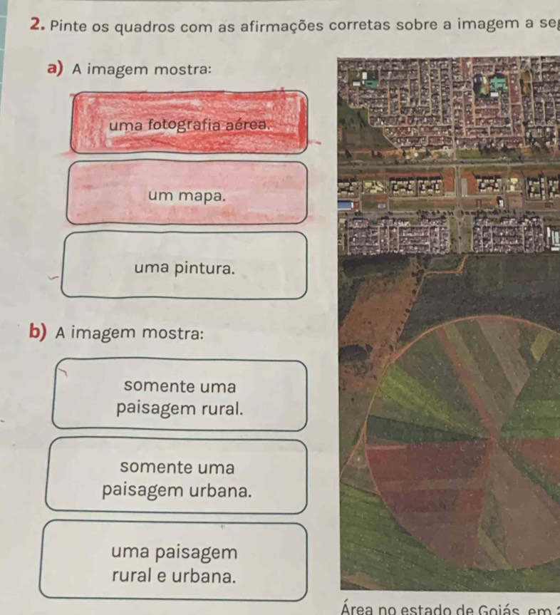 Pinte os quadros com as afirmações corretas sobre a imagem a seg
a) A imagem mostra:
uma fotografia aérea.
L
um mapa.
uma pintura.
b) A imagem mostra:
somente uma
paisagem rural.
somente uma
paisagem urbana.
uma paisagem
rural e urbana.