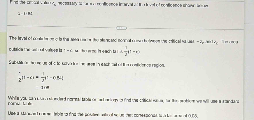 Find the critical value z_c necessary to form a confidence interval at the level of confidence shown below.
c=0.84
The level of confidence c is the area under the standard normal curve between the critical values^(-z)c and z_c. The area 
outside the critical values is 1-c , so the area in each tail is  1/2 (1-c). 
Substitute the value of c to solve for the area in each tail of the confidence region.
 1/2 (1-c)= 1/2 (1-0.84)
=0.08
While you can use a standard normal table or technology to find the critical value, for this problem we will use a standard 
normal table. 
Use a standard normal table to find the positive critical value that corresponds to a tail area of 0.08.