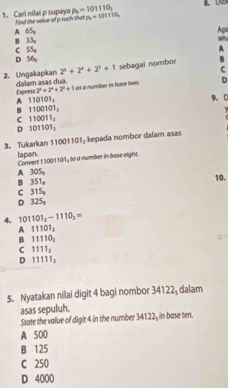 1, Cari nilai p supaya p_8=101110_2
Find the value of p such that rho _8=101110_2
A 65_8 Apa
B 33_8
Wh
C 55_8
A
D 56_8
2. Ungakapkan 2^5+2^4+2^2+1 sebagai nombor B
dalam asas dua. C
Express 2^5+2^4+2^2+1 as a number in base two.
D
A 110101_2
9. D
B 1100101_2

C 110011_2
D 101101_2
3. Tukarkan 1 11001101_2 kepada nombor dalam asas
lapan. to a number in base eight.
Convert 1 001101_2
A 305_8
B 351_8
10.
C 315_8
D 325_8
4. 101101_2-1110_2=
A 11101_2
B 11110_2
C 1111_2
D 11111_2
5. Nyatakan nilai digit 4 bagi nombor 34122; dalam
asas sepuluh.
State the value of digit 4 in the number 34122₃ in base ten.
A 500
B 125
C 250
D 4000