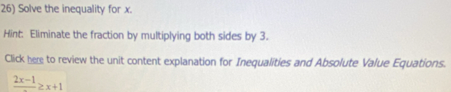 Solve the inequality for x. 
Hint. Eliminate the fraction by multiplying both sides by 3. 
Click here to review the unit content explanation for Inequalities and Absolute Value Equations.
frac 2x-1≥ x+1