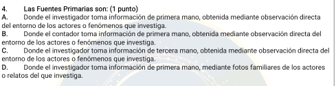 Las Fuentes Primarias son: (1 punto)
A. Donde el investigador toma información de primera mano, obtenida mediante observación directa
del entorno de los actores o fenómenos que investiga.
B. Donde el contador toma información de primera mano, obtenida mediante observación directa del
entorno de los actores o fenómenos que investiga.
C. Donde el investigador toma información de tercera mano, obtenida mediante observación directa del
entorno de los actores o fenómenos que investiga.
D. Donde el investigador toma información de primera mano, mediante fotos familiares de los actores
o relatos del que investiga.