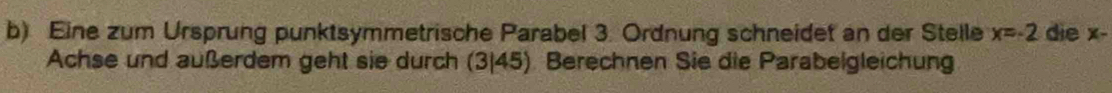 Eine zum Ursprung punktsymmetrische Parabel 3. Ordnung schneidet an der Stelle x=-2 die x - 
Achse und außerdem geht sie durch (3|45). Berechnen Sie die Parabeigleichung