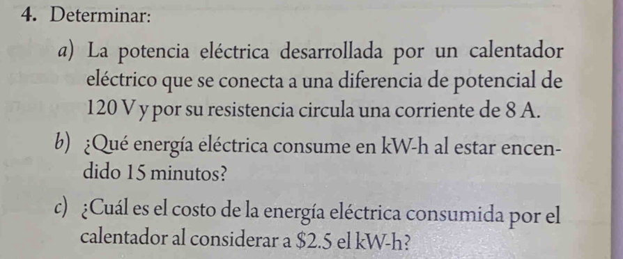 Determinar: 
a) La potencia eléctrica desarrollada por un calentador 
eléctrico que se conecta a una diferencia de potencial de
120 V y por su resistencia circula una corriente de 8 A. 
b) ¿Qué energía eléctrica consume en kW-h al estar encen- 
dido 15 minutos? 
c) ¿Cuál es el costo de la energía eléctrica consumida por el 
calentador al considerar a $2.5 el kW-h?