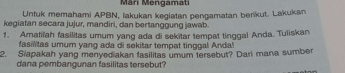 Mari Mengamatı 
Untuk memahami APBN, lakukan kegiatan pengamatan berikut. Lakukan 
kegiatan secara jujur, mandiri, dan bertanggung jawab. 
1. Amatilah fasilitas umum yang ada di sekitar tempat tinggal Anda. Tuliskan 
fasilitas umum yang ada di sekitar tempat tinggal Anda! 
2. Siapakah yang menyediakan fasilitas umum tersebut? Dari mana sumber 
dana pembangunan fasilitas tersebut?