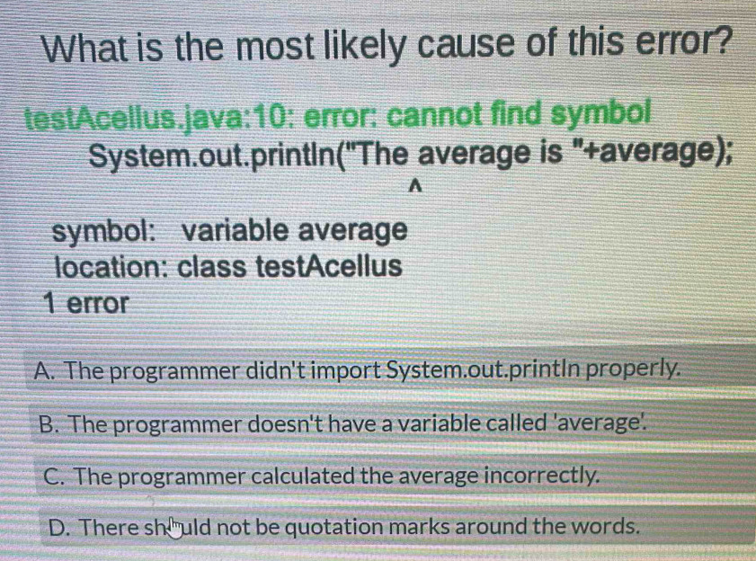 What is the most likely cause of this error?
testAcellus.java:10: error: cannot find symbol
System.out.printIn('The average is '+average);
A
symbol: variable average
location: class testAcellus
1 error
A. The programmer didn't import System.out.printIn properly.
B. The programmer doesn't have a variable called 'average'.
C. The programmer calculated the average incorrectly.
D. There she uld not be quotation marks around the words.