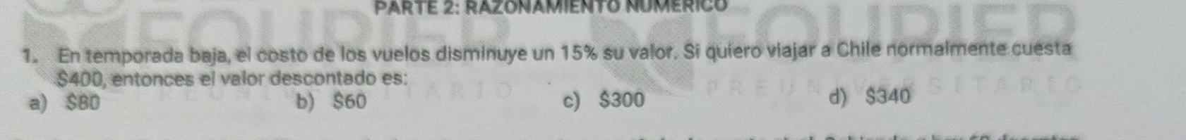 PARTE 2: RAZONAMIENTO NUMERICO
1. En temporada baja, el costo de los vuelos disminuye un 15% su valor. Si quiero viajar a Chile normalmente cuesta
$400, entonces el valor descontado es:
a) $B0 b) $60 c) $300 d) $340