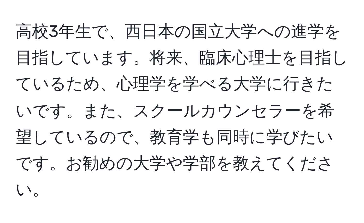 高校3年生で、西日本の国立大学への進学を目指しています。将来、臨床心理士を目指しているため、心理学を学べる大学に行きたいです。また、スクールカウンセラーを希望しているので、教育学も同時に学びたいです。お勧めの大学や学部を教えてください。