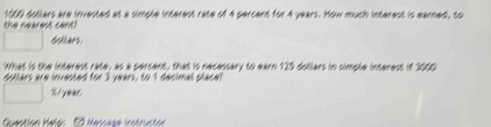 1000 dollars are invested at a simple interest rate of 4 percent for 4 years. How much interest is earned, to 
the nearest cari . 
tars. 
What is the interest rate, as a percent, that is necessary to earn 125 dollars in simple interest if 3000
fars are invested for 3 years, to 1 decimal place:
% l year
E iecn rrseren