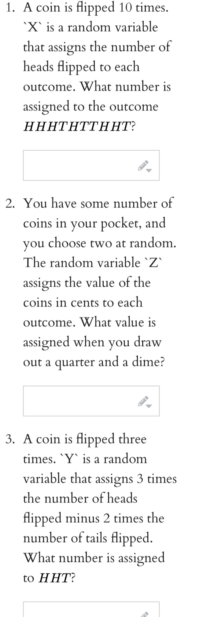 A coin is flipped 10 times. 
` X ` is a random variable 
that assigns the number of 
heads flipped to each 
outcome. What number is 
assigned to the outcome 
H H HT HTTH HT? 
2. You have some number of 
coins in your pocket, and 
you choose two at random. 
The random variable ` Z ` 
assigns the value of the 
coins in cents to each 
outcome. What value is 
assigned when you draw 
out a quarter and a dime? 
3. A coin is flipped three 
times. ` Y ` is a random 
variable that assigns 3 times 
the number of heads 
flipped minus 2 times the 
number of tails flipped. 
What number is assigned 
to HHT?