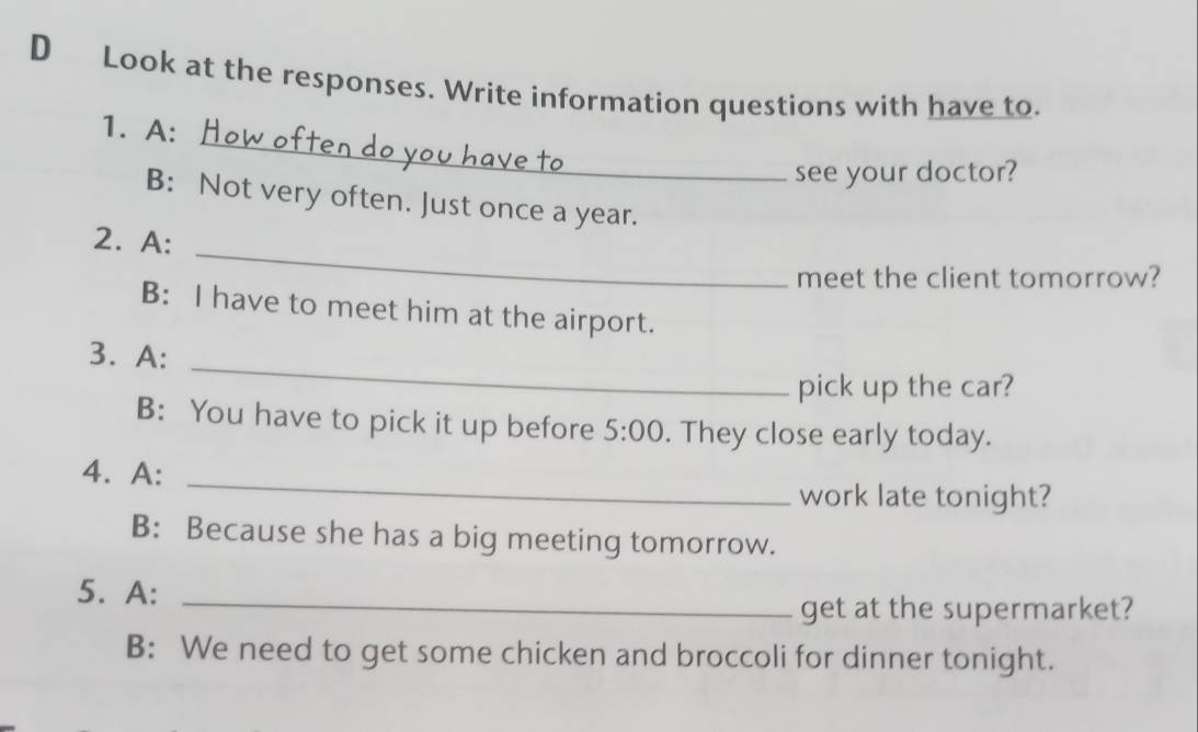 Look at the responses. Write information questions with have to. 
_ 
1. A: 
see your doctor? 
B: Not very often. Just once a year. 
_ 
2. A: 
meet the client tomorrow? 
B: I have to meet him at the airport. 
_ 
3. A: 
pick up the car? 
B: You have to pick it up before 5:00 . They close early today. 
4. A:_ 
work late tonight? 
B: Because she has a big meeting tomorrow. 
5. A:_ 
get at the supermarket? 
B: We need to get some chicken and broccoli for dinner tonight.