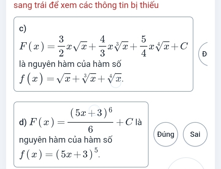 sang trái để xem các thông tin bị thiếu 
c)
F(x)= 3/2 xsqrt(x)+ 4/3 xsqrt[3](x)+ 5/4 xsqrt[4](x)+C Đ 
là nguyên hàm của hàm số
f(x)=sqrt(x)+sqrt[3](x)+sqrt[4](x). 
d) F(x)=frac (5x+3)^66+C là 
nguyên hàm của hàm số 
Đúng Sai
f(x)=(5x+3)^5.