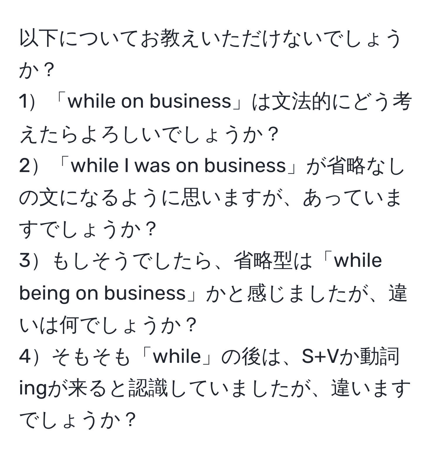 以下についてお教えいただけないでしょうか？  
1「while on business」は文法的にどう考えたらよろしいでしょうか？  
2「while I was on business」が省略なしの文になるように思いますが、あっていますでしょうか？  
3もしそうでしたら、省略型は「while being on business」かと感じましたが、違いは何でしょうか？  
4そもそも「while」の後は、S+Vか動詞ingが来ると認識していましたが、違いますでしょうか？