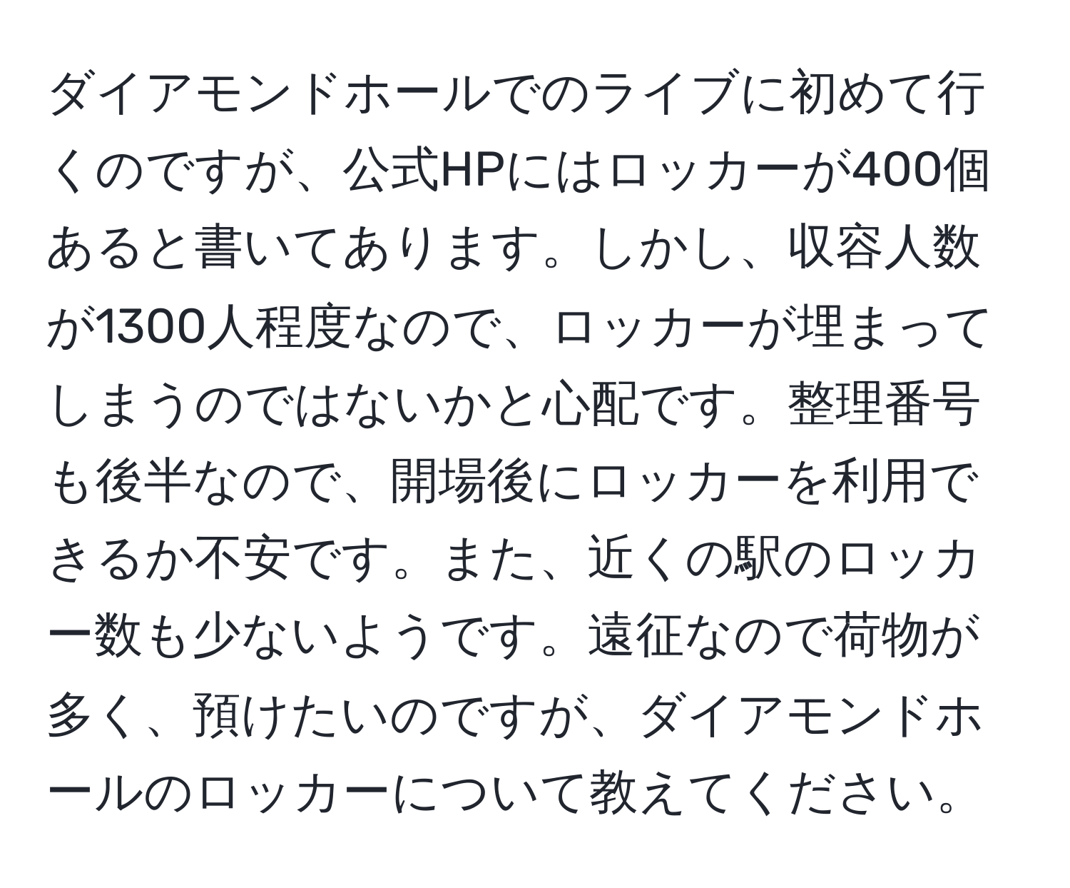 ダイアモンドホールでのライブに初めて行くのですが、公式HPにはロッカーが400個あると書いてあります。しかし、収容人数が1300人程度なので、ロッカーが埋まってしまうのではないかと心配です。整理番号も後半なので、開場後にロッカーを利用できるか不安です。また、近くの駅のロッカー数も少ないようです。遠征なので荷物が多く、預けたいのですが、ダイアモンドホールのロッカーについて教えてください。