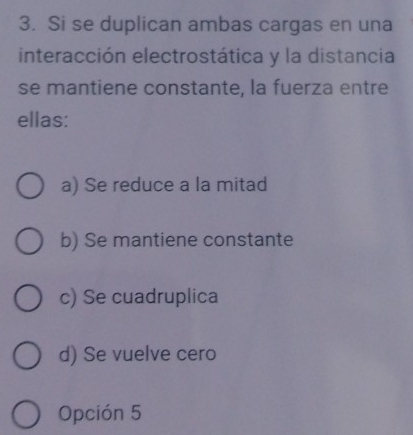 Si se duplican ambas cargas en una
interacción electrostática y la distancia
se mantiene constante, la fuerza entre
ellas:
a) Se reduce a la mitad
b) Se mantiene constante
c) Se cuadruplica
d) Se vuelve cero
Opción 5