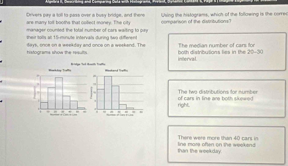 Algebra II, Describing and Comparing Data with Histograms, Pretest, Dynamic Content 5 , Page 5 imag in 
Drivers pay a toll to pass over a busy bridge, and there Using the histograms, which of the following is the corred
are many toll booths that collect money. The city comparison of the distributions?
manager counted the total number of cars waiting to pay
their tolls at 15-minute intervals during two different
days, once on a weekday and once on a weekend. The The median number of cars for
histograms show the results. both distributions lies in the 20-30
interval.
Bridge Tell Booth Traffic
The two distributions for number
of cars in line are both skewed
right.
There were more than 40 cars in
line more often on the weekend
than the weekday.