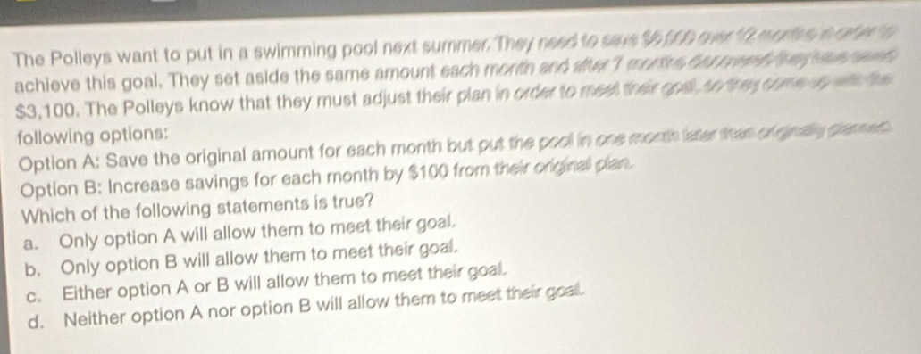 The Polleys want to put in a swimming pool next summer. They need to save $ ff0 ever f mares s at s n
achieve this goal. They set aside the same amount each month and de I morts har rwed fowg q e d
$3, 100. The Polleys know that they must adjust their plan in order to meet ther ond n rey com a gin d ue
following options:
Option A: Save the original amount for each month but put the pool in one morth later than of gnaly grmes
Option B: Increase savings for each month by $100 from their original plan.
Which of the following statements is true?
a. Only option A will allow them to meet their goal.
b. Only option B will allow them to meet their goal.
c. Either option A or B will allow them to meet their goal.
d. Neither option A nor option B will allow them to meet their goal