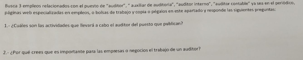 Busca 3 empleos relacionados con el puesto de “auditor”, “ auxiliar de auditoria”, “auditor interno”, “auditor contable” ya sea en el periódico, 
páginas web especializadas en empleos, o bolsas de trabajo y copia o pégalos en este apartado y responde las siguientes preguntas: 
1.- ¿Cuáles son las actividades que llevará a cabo el auditor del puesto que publican? 
2.- ¿Por qué crees que es importante para las empresas o negocios el trabajo de un auditor?