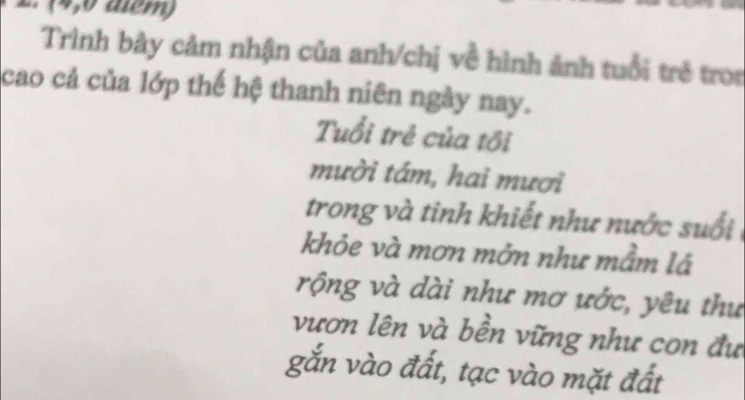 (4,0 aểm) 
Trình bây cảm nhận của anh/chị về hình ảnh tuổi trẻ tron 
cao cả của lớp thế hệ thanh niên ngày nay. 
Tuổi trẻ của tôi 
mười tám, hai mươi 
trong và tinh khiết như nước suổi 
khỏe và mơn mởn như mầm lá 
rộng và dài như mơ ước, yêu thư 
vươn lên và bền vững như con đư 
gắn vào đất, tạc vào mặt đất