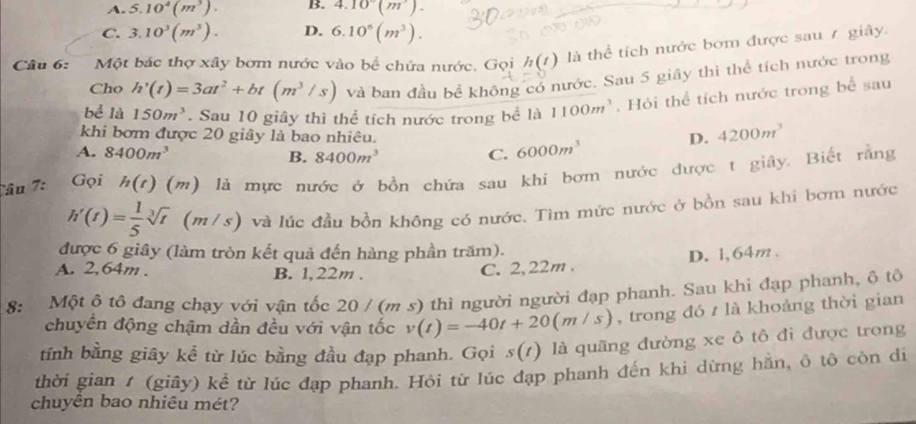 A. 5.10^4(m^3). B. 4.10°(m^3).
C. 3.10^3(m^3). D. 6.10^6(m^3).
Câu 6:   Một bác thợ xây bơm nước vào bể chứa nước. Gọi h(t) là thể tích nước bơm được sau 7 giây.
Cho h'(t)=3at^2+bt(m^3/s) và ban đầu bể không có nước. Sau 5 giãy thì thể tích nước trong
bể là 150m^3. Sau 10 giây thì thể tích nước trong bề là 1100m^3. Hỏi thể tích nước trong bể sau
khi bơm được 20 giây là bao nhiêu.
D. 4200m^3
A. 8400m^3 C. 6000m^3
B. 8400m^3
Tâu 7:  Gọi h(t) ( (m) là mực nước ở bồn chứa sau khi bơm nước được t giây. Biết rằng
h'(t)= 1/5 sqrt[3](t) (m/s) và lúc đầu bồn không có nước. Tìm mức nước ở bồn sau khi bơm nước
được 6 giây (làm tròn kết quả đến hàng phần trăm).
A. 2,64m . B. 1,22m .
C. 2,22m . D. 1,64m.
8: Một ô tổ đang chạy với vận tốc 20 / (m s) thì người người đạp phanh. Sau khi đạp phanh, ô tô
chuyển động chậm dần đều với vận tốc v(t)=-40t+20(m/s) , trong đó / là khoảng thời gian
tính bằng giây kể từ lúc bằng đầu đạp phanh. Gọi s(t) là quãng đường xe ô tô đi được trong
thời gian 1 (giây) kể từ lúc đạp phanh. Hỏi từ lúc đạp phanh đến khi dừng hằn, ô tô còn di
chuyền bao nhiêu mét?