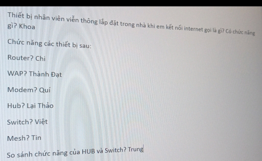 Thiết bị nhân viên viễn thông lắp đặt trong nhà khi em kết nối internet gọi là gì? Có chức năng 
gì? Khoa 
Chức năng các thiết bị sau: 
Router? Chi 
WAP? Thành Đạt 
Modem? Quí 
Hub? Lại Thảo 
Switch? Việt 
Mesh? Tin 
So sánh chức năng của HUB và Switch? Trung