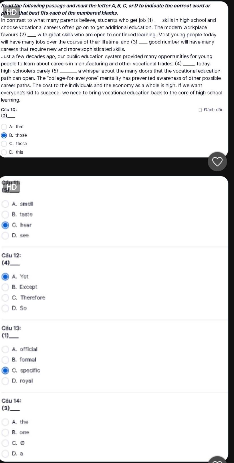 Read the following passage and mark the letter A, B, C, or D to indicate the correct word or
phr t that best fits each of the numbered blanks.
In contrast to what many parents believe, students who get job (1) _skills in high school and
choose vocational careers often go on to get additional education. The modern workplace
favours (2)_ with great skills who are open to continued learning. Most young people today
will have many jobs over the course of their lifetime, and (3) _good number will have many 
careers that require new and more sophisticated skills.
Just a few decades ago, our public education system provided many opportunities for young
people to learn about careers in manufacturing and other vocational trades. (4) _, today,
high-schoolers barely (5) _a whisper about the many doors that the vocational education
path can open. The 'college-for-everyone' mentality has prevented awareness of other possible
career paths. The cost to the individuals and the economy as a whole is high. If we want
everyone's kid to succeed, we need to bring vocational education back to the core of high school
learning.
Câu 10: Đánh dấu
(2)_
A. that
B. those
C. these
D. this
D
A. smelll
B. taste
C. hear
D. see
Cầu 12:
(4)_
A Yet
B. Except
C. Therefore
D. So
Cầu 13:
(1)_
A. official
B.formal
C. specific
D. royal
Cầu 14:
(3)_
A. the
B. one
C.②
D. a