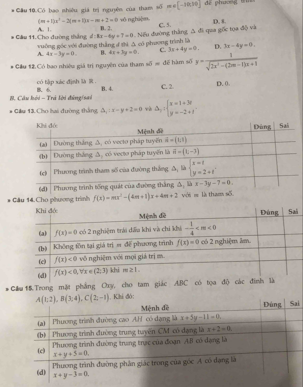 Câu 10.Có bao nhiêu giá trị nguyên của tham số m∈ [-10;10] để phương trnh
(m+1)x^2-2(m+1)x-m+2=0 vô nghiệm.
A. 1. B. 2. C. 5.
D. 8.
» Câu 11. Cho đường thẳng d:8x-6y+7=0 Nếu đường thắng △ di qua gốc tọa độ và
vuông góc với đường thẳng đ thì △ có phương trình là
A. 4x-3y=0. B. 4x+3y=0. C. 3x+4y=0. D. 3x-4y=0.
* Câu 12.Có bao nhiêu giá trị nguyên của tham số m để hàm số y= 1/sqrt(2x^2-(2m-1)x+1) 
có tập xác định là R .
B. 6. B. 4. C. 2.
D. 0.
B. Câu hỏi - Trả lời đúng/sai
* Câu 13. Cho hai đường thắng △ _1:x-y+2=0 và Delta _2:beginarrayl x=1+3t y=-2+tendarray. .
» Câu 14.Cho phương trình f(x)=mx^2-(4m+1)x+4m+2
* Câu 15. Trong mặt phẳng Oxy, cho tam giác ABC có tọ
i