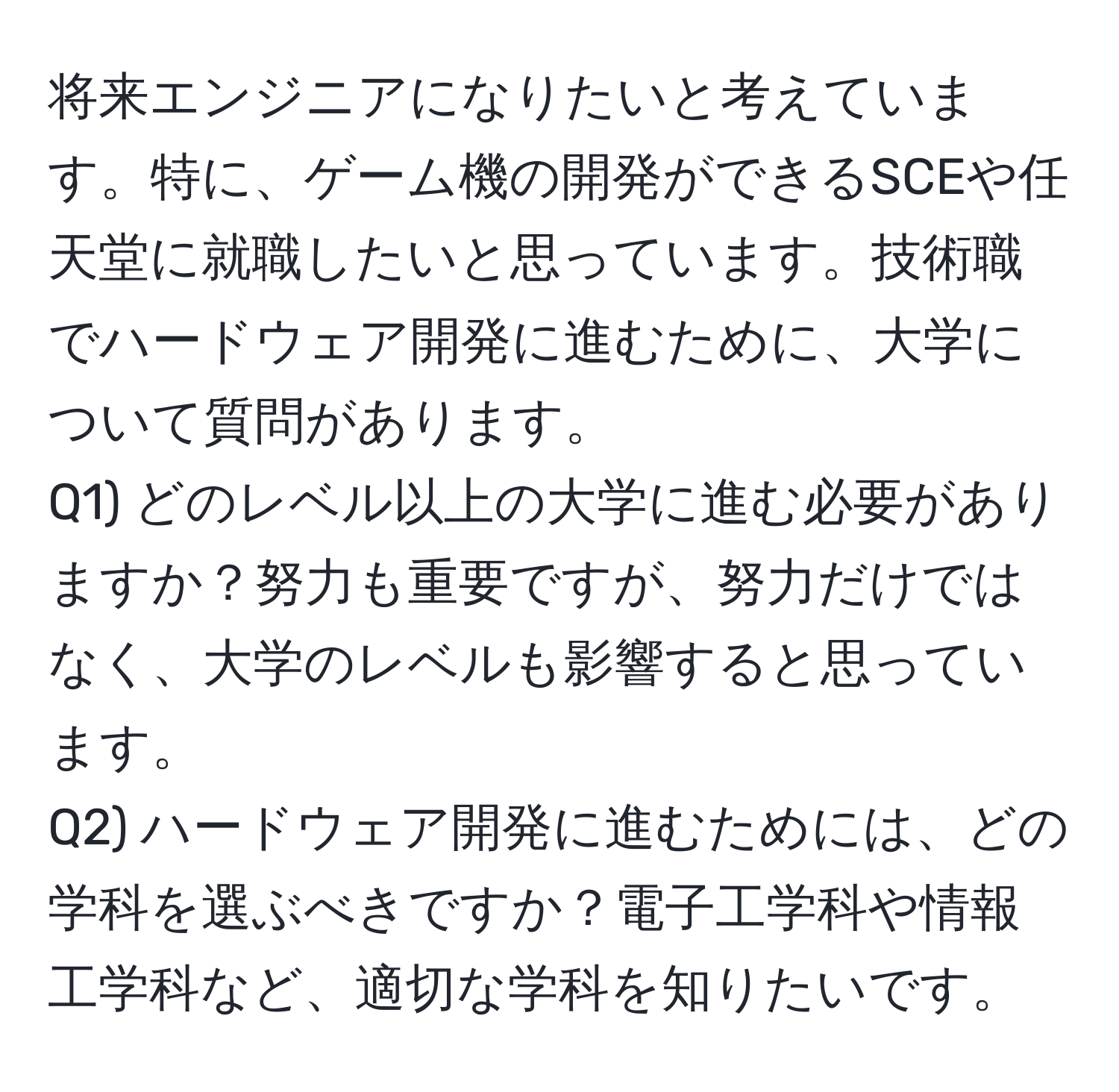 将来エンジニアになりたいと考えています。特に、ゲーム機の開発ができるSCEや任天堂に就職したいと思っています。技術職でハードウェア開発に進むために、大学について質問があります。  
Q1) どのレベル以上の大学に進む必要がありますか？努力も重要ですが、努力だけではなく、大学のレベルも影響すると思っています。  
Q2) ハードウェア開発に進むためには、どの学科を選ぶべきですか？電子工学科や情報工学科など、適切な学科を知りたいです。