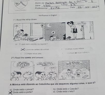 Aluno (a): Série.
Tulma_
Professor(a) _Data__
Verification in English
1°) Read the strip down.
a) O que está escrito no tapete?
) Lave-se antes de entrar ( ) Limpe suas mãos
( ) Limpe seus pés. ) Limpe ao sua cabeça
2^(nd) Read the comic and answer.
A Mônica está dizendo ao Cebolinha que ele esqueceu alguma coisa, o que é?
a) Onde está o pincel? b) Onde está o Cascão?
Onde está a porta? d) Onde está o teto?