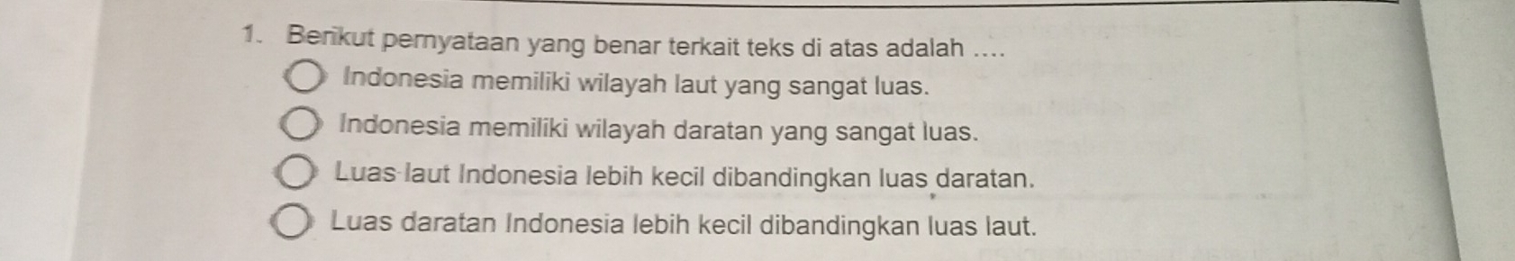 Berikut pernyataan yang benar terkait teks di atas adalah .
Indonesia memiliki wilayah laut yang sangat luas.
Indonesia memiliki wilayah daratan yang sangat luas.
Luas laut Indonesia lebih kecil dibandingkan luas daratan.
Luas daratan Indonesia lebih kecil dibandingkan luas laut.