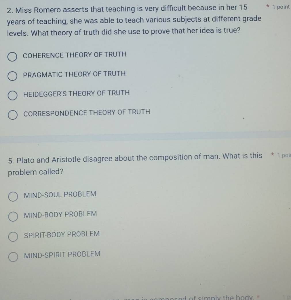 Miss Romero asserts that teaching is very difficult because in her 15 * 1 point
years of teaching, she was able to teach various subjects at different grade
levels. What theory of truth did she use to prove that her idea is true?
COHERENCE THEORY OF TRUTH
PRAGMATIC THEORY OF TRUTH
HEIDEGGER'S THEORY OF TRUTH
CORRESPONDENCE THEORY OF TRUTH
5. Plato and Aristotle disagree about the composition of man. What is this * 1 poi
problem called?
MIND-SOUL PROBLEM
MIND-BODY PROBLEM
SPIRIT-BODY PROBLEM
MIND-SPIRIT PROBLEM
of simply the body