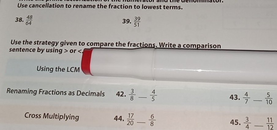 Use cancellation to rename the fraction to lowest terms. 
38.  48/64  39.  39/51 
Use the strategy given to compare the fractions. Write a comparison 
sentence by using or . 
Using the LCM 
Renaming Fractions as Decimals 42.  3/8  _  4/5  43.  4/7  _  5/10 
Cross Multiplying 44.  17/20  _  6/8   3/4  _  11/12 
45.