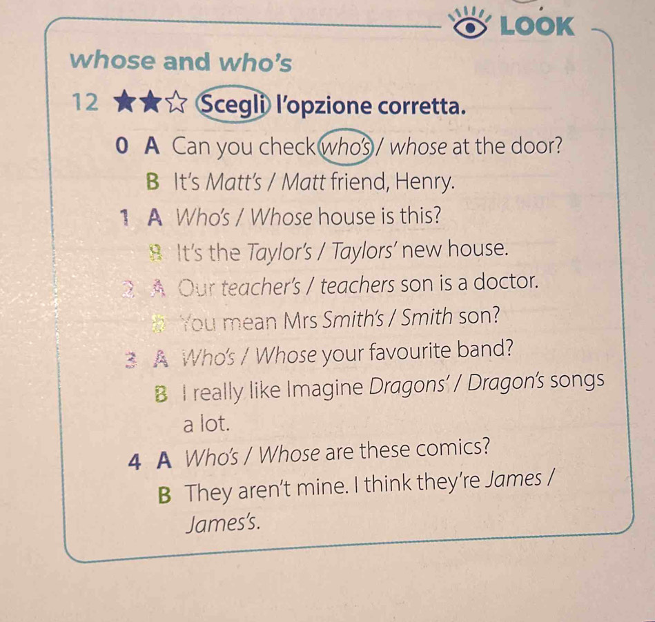 LOOK
whose and who's
12 Scegli lopzione corretta.
0 A Can you check whos / whose at the door?
B It's Matt's / Matt friend, Henry.
1 A Who's / Whose house is this?
8 It's the Taylor's / Taylors' new house.
2 A Our teacher's / teachers son is a doctor.
You mean Mrs Smith's / Smith son?
3 A Who's / Whose your favourite band?
B I really like Imagine Dragons’ / Dragon's songs
a lot.
4 A Who's / Whose are these comics?
B They aren’t mine. I think they’re James /
James's.