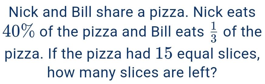 Nick and Bill share a pizza. Nick eats
40% of the pizza and Bill eats  1/3  of the 
pizza. If the pizza had 15 equal slices, 
how many slices are left?