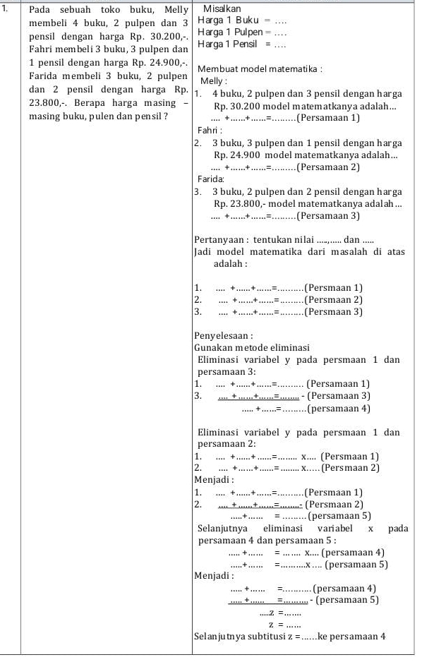 Pada sebuah toko buku, Melly Misalkan
membeli 4 buku, 2 pulpen dan 3 Harga 1 Buku =_
pensil dengan harga Rp. 30.200,-. Harga 1 Pulpen=_
Fahri membeli 3 buku, 3 pulpen dan Harga 1 Pensil =_
1 pensil dengan harga Rp. 24.900,-.
Farida membeli 3 buku, 2 pulpen Membuat model matematika :
Melly :
dan 2 pensil dengan harga Rp. 1. 4 buku, 2 pulpen dan 3 pensil dengan harga
23.800,-. Berapa harga masing . Rp. 30.200 model matematkanya adalah...
masing buku, pulen dan pensil ? .…. +…….+ ……=._ a .(Persamaan 1)
Fahri :
2. 3 buku, 3 pulpen dan 1 pensil dengan harga
Rp. 24.900 model matematkanya adalah...
.... +......+......=........ (Persamaan 2)
Farida:
3. 3 buku, 2 pulpen dan 2 pensil dengan harga
Rp. 23.800,- model matematkanya adalah ...
… +……+ ……= (Persamaan 3)
Pertanyaan : tentukan nilai ....,..... dan .....
Jadi model matematika dari masalah di atas
adalah :
1. .... +…..+ ….. = _(Persmaan 1)
2. + ……+……= ….. (Persmaan 2)
3. . + ……+ …=_ ……… (Persmaan 3)
Penyelesaan :
Gunakan metode eliminasi
Eliminasi variabel y pada persmaan 1 dan
persamaan 3:
1. .. +.+ …... _(Persamaan 1)
3. - (Persamaan 3)
+ (persamaan 4)
Eliminasi variabel y pada persmaan 1 dan
persamaan 2:
1. … +…+   _= _x.... (Persmaan 1)
.... +….+.....= .... x..... (Persmaan 2)
Menjadi :
1. .... +......+...... = (Persmaan 1)
2. ..... + ......+......=.........- (Persmaan 2)
…+… = ·⋅.⋅⋅⋅·(persamaan 5)
Selanjutnya eliminasi variabel x pada
persamaan 4 dan persamaan 5 :
+ ….  = _x.... (persamaan 4)
.....+….... = ..x .... (persamaan 5)
Menjadi :
_
_=_ (persamaan 4)
_=,... - (persamaan 5)
z=
_
z= _
Selanjutnya subtitusi z= _ke persamaan 4