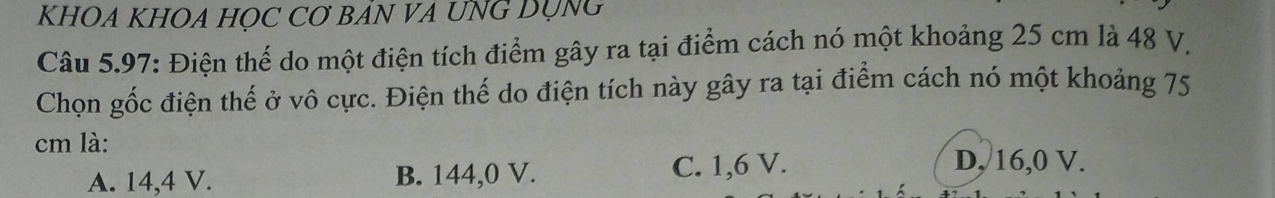 KHOA KHOA HỌC CƠ BÁN VA UNG DỤNG
Câu 5.97: Điện thế do một điện tích điểm gây ra tại điểm cách nó một khoảng 25 cm là 48 V.
Chọn gốc điện thế ở vô cực. Điện thế do điện tích này gây ra tại điểm cách nó một khoảng 75
cm là:
A. 14,4 V. B. 144,0 V. C. 1,6 V.
D, 16, 0 V.