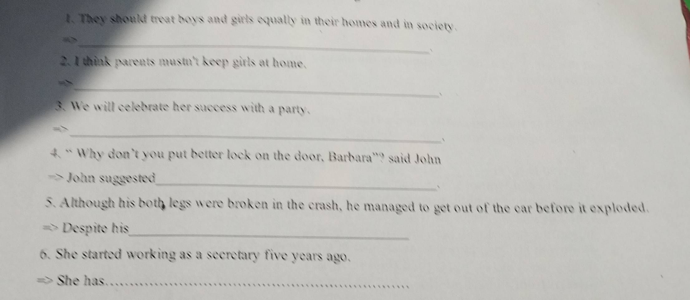 They should treat boys and girls equally in their homes and in society. 
_ 
` 
2. I think parents mustn't keep girls at home. 
_ 
` 
3. We will celebrate her success with a party. 
_ 
、 
4. “ Why don’t you put better lock on the door, Barbara”? said John 
John su este _ 
5. Although his both legs were broken in the crash, he managed to get out of the car before it exploded. 
Despite his_ 
6. She started working as a secretary five years ago. 
She has._