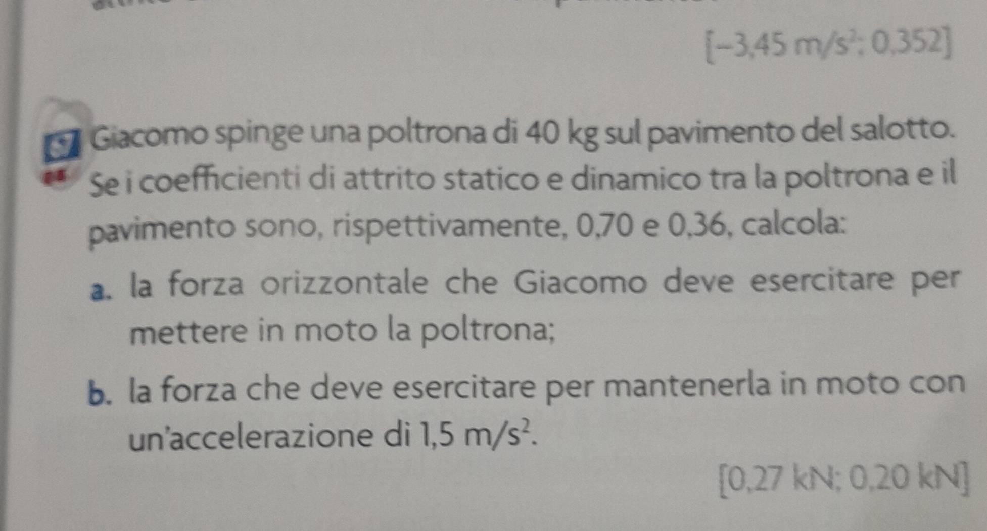 [-3,45m/s^2;0,352]
Giacomo spinge una poltrona di 40 kg sul pavimento del salotto. 
Se i coefficienti di attrito statico e dinamico tra la poltrona e il 
pavimento sono, rispettivamente, 0, 70 e 0, 36, calcola: 
a. la forza orizzontale che Giacomo deve esercitare per 
mettere in moto la poltrona; 
b. la forza che deve esercitare per mantenerla in moto con 
un'accelerazione di 1,5m/s^2.
[0,27 kN; 0,20 kN]