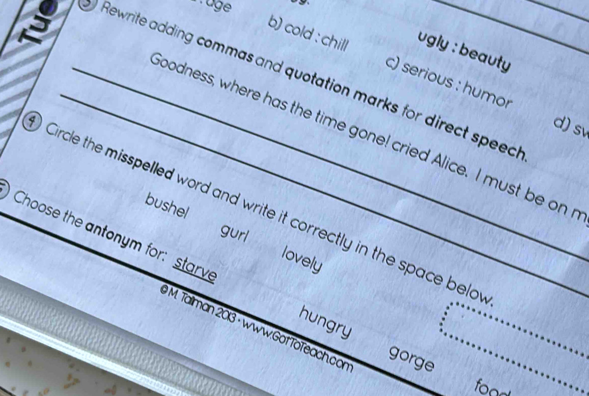 âge 
_Rewrite adding commas and quotation marks for direct speec_ 
gly : beauty 
b) cold : chill c) serious : humor 
d) sv 
_oodness, where has the time gone! cried Alice. I must be on 
Circle the misspelled word and write it correctly in the space belo 
bushel ` gurl 
Choose the antonym for: starve 
lovely 
hungry
9 M. Talliman 2013 · www.GotTöTeach.con 
gorge 
food