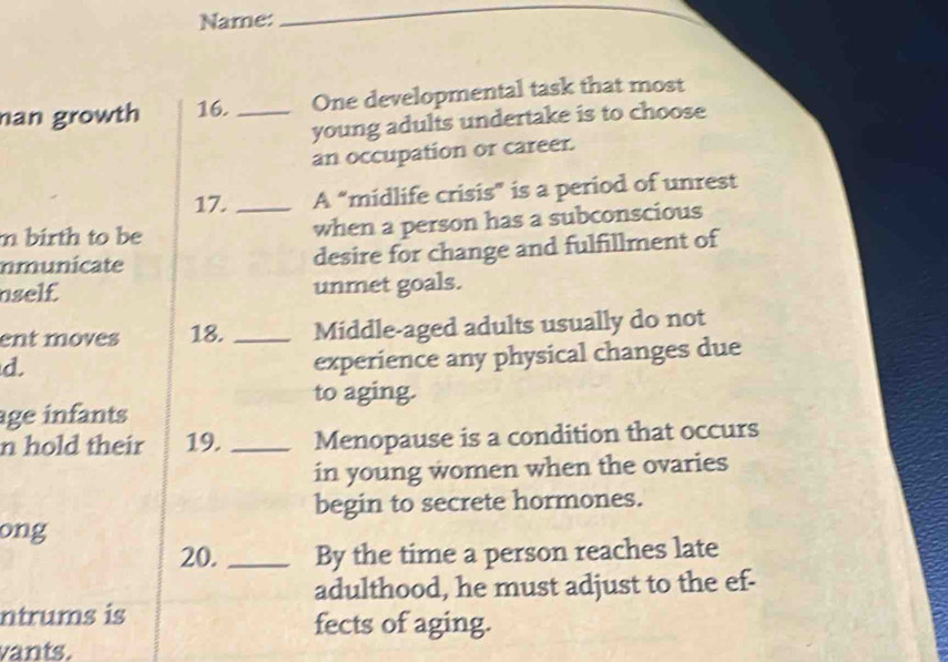 Name: 
_ 
_ 
nan growth 16. _One developmental task that most 
young adults undertake is to choose 
an occupation or career. 
17. A “midlife crisis” is a period of unrest 
m birth to be _when a person has a subconscious 
nmunicate desire for change and fulfillment of 
aself unmet goals. 
ent moves 18._ Middle-aged adults usually do not 
d. 
experience any physical changes due 
to aging. 
age infants 
n hold their 19. _Menopause is a condition that occurs 
in young women when the ovaries 
begin to secrete hormones. 
ong 
20. _By the time a person reaches late 
adulthood, he must adjust to the ef- 
ntrums is fects of aging. 
vants.