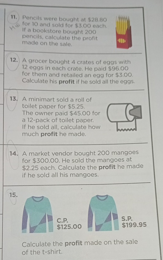 Pencils were bought at $28.80
for 10 and sold for $3.00 each. 
If a bookstore bought 200
pencils, calculate the profit 
made on the sale. 
12.) A grocer bought 4 crates of eggs with
12 eggs in each crate. He paid $96.00
for them and retailed an egg for $3.00. 
Calculate his profit if he sold all the eggs. 
13. A minimart sold a roll of 
toilet paper for $5.25. 
The owner paid $45.00 for 
a 12 -pack of toilet paper. 
If he sold all, calculate how 
much profit he made. 
14. A market vendor bought 200 mangoes 
for $300.00. He sold the mangoes at
$2.25 each. Calculate the profit he made 
if he sold all his mangoes. 
15. 
C.P. S.P.
$125.00 $199.95
Calculate the profit made on the sale 
of the t-shirt.