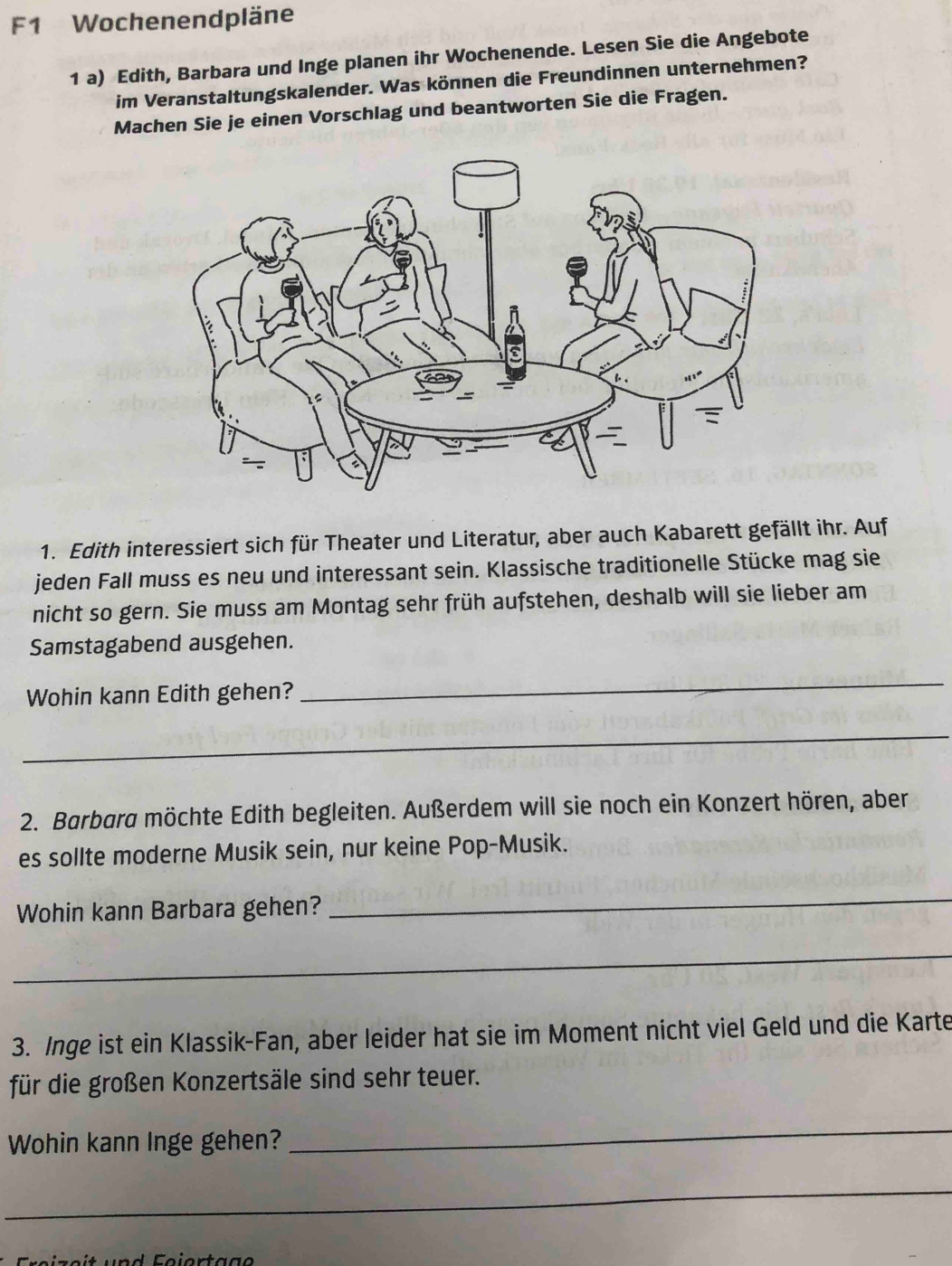 F1 Wochenendpläne 
1 a) Edith, Barbara und Inge planen ihr Wochenende. Lesen Sie die Angebote 
im Veranstaltungskalender. Was können die Freundinnen unternehmen? 
Machen Sie je einen Vorschlag und beantworten Sie die Fragen. 
1. Edith interessiert sich für Theater und Literatur, aber auch Kabarett gefällt ihr. Auf 
jeden Fall muss es neu und interessant sein. Klassische traditionelle Stücke mag sie 
nicht so gern. Sie muss am Montag sehr früh aufstehen, deshalb will sie lieber am 
Samstagabend ausgehen. 
Wohin kann Edith gehen? 
_ 
_ 
2. Barbara möchte Edith begleiten. Außerdem will sie noch ein Konzert hören, aber 
es sollte moderne Musik sein, nur keine Pop-Musik. 
Wohin kann Barbara gehen? 
_ 
_ 
3. Inge ist ein Klassik-Fan, aber leider hat sie im Moment nicht viel Geld und die Karte 
für die großen Konzertsäle sind sehr teuer. 
Wohin kann Inge gehen? 
_ 
_