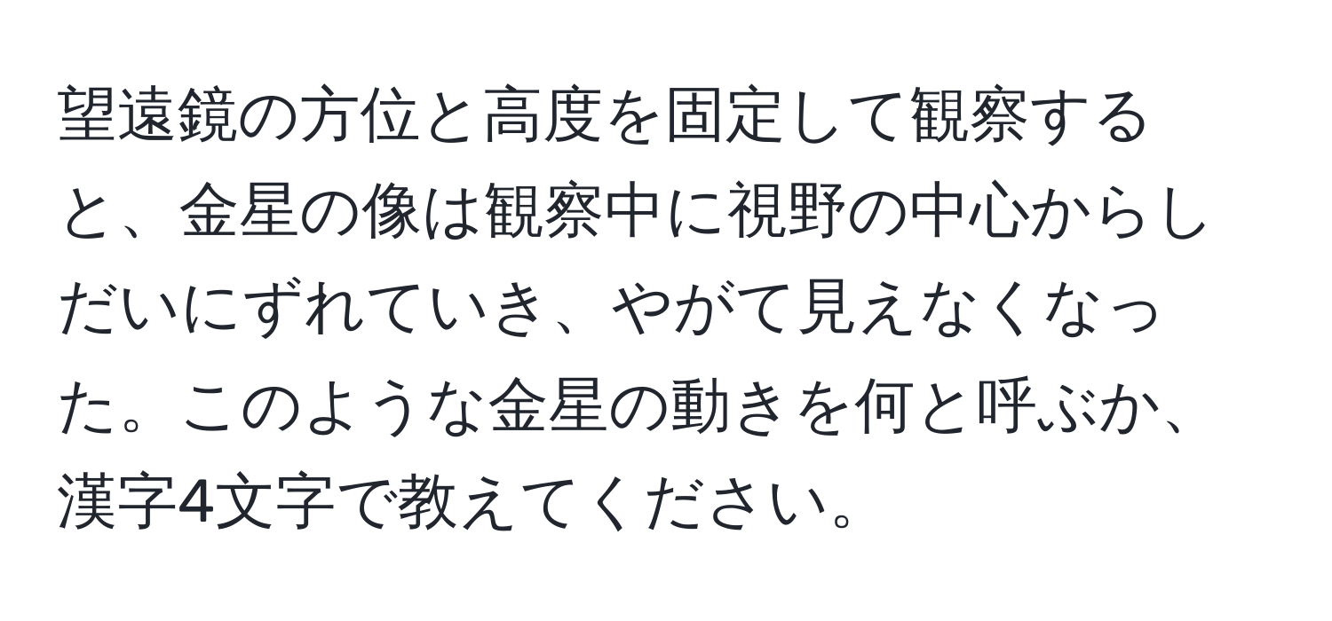 望遠鏡の方位と高度を固定して観察すると、金星の像は観察中に視野の中心からしだいにずれていき、やがて見えなくなった。このような金星の動きを何と呼ぶか、漢字4文字で教えてください。