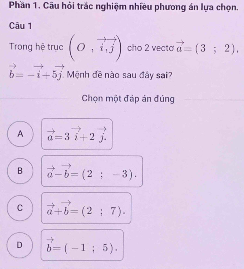 Phần 1. Câu hỏi trắc nghiệm nhiều phương án lựa chọn.
Câu 1
Trong hệ trục (O,vector i,vector j) cho 2 vectơ vector a=(3;2),
vector b=-vector i+5vector j. Mệnh đề nào sau đây sai?
Chọn một đáp án đúng
A vector a=3vector i+2vector j.
B vector a-vector b=(2;-3).
C vector a+vector b=(2;7).
D vector b=(-1;5).