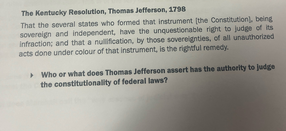 The Kentucky Resolution, Thomas Jefferson, 1798 
That the several states who formed that instrument [the Constitution], being 
sovereign and independent, have the unquestionable right to judge of its 
infraction; and that a nullification, by those sovereignties, of all unauthorized 
acts done under colour of that instrument, is the rightful remedy. 
Who or what does Thomas Jefferson assert has the authority to judge 
the constitutionality of federal laws?