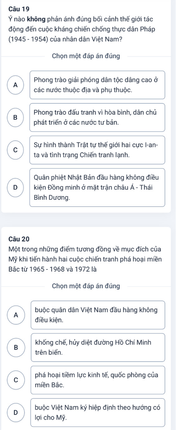 Ý nào không phản ánh đúng bối cảnh thế giới tác
động đến cuộc kháng chiến chống thực dân Pháp
(1945 - 1954) của nhân dân Việt Nam?
Chọn một đáp án đúng
Phong trào giải phóng dân tộc dâng cao ở
A các nước thuộc địa và phụ thuộc.
B Phong trào đấu tranh vì hòa bình, dân chủ
phát triển ở các nước tư bản.
C Sự hình thành Trật tự thế giới hai cực I-an-
ta và tình trạng Chiến tranh lạnh.
Quân phiệt Nhật Bản đầu hàng không điều
D kiện Đồng minh ở mặt trận châu Á - Thái
Bình Dương.
Câu 20
Một trong những điểm tương đồng về mục đích của
Mỹ khi tiến hành hai cuộc chiến tranh phá hoại miền
Bắc từ 1965 - 1968 và 1972 là
Chọn một đáp án đúng
buộc quân dân Việt Nam đầu hàng không
A
điều kiện.
khống chế, hủy diệt đường Hồ Chí Minh
B trên biển.
C phá hoại tiềm lực kinh tế, quốc phòng của
miền Bắc.
buộc Việt Nam ký hiệp định theo hướng có
D
lợi cho Mỹ.