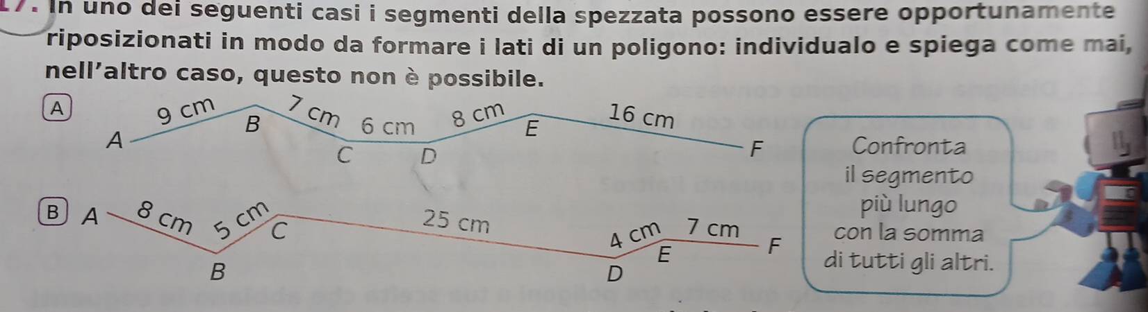 In uno dei seguenti casi i segmenti della spezzata possono essere opportunamente
riposizionati in modo da formare i lati di un poligono: individualo e spiega come mai,
nell'altro caso, questo non è possibile.
A
Confronta
il segmento
più lungo
B
con la somma
i tutti gli altri.