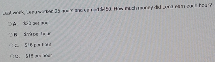 Last week, Lena worked 25 hours and earned $450. How much money did Lena earn each hour?
A. $20 per hour
B. $19 per hour
C. $16 per hour
D. $18 per hour